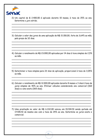 2) Um capital de $ 2.400,00 é aplicado durante 10 meses, à taxa de 25% ao ano.
Determine o juro obtido.
________________________________________________________________
________________________________________________________________
________________________________________________________________
________________________________________________________________
3) Calcular o valor dos juros de uma aplicação de R$ 21.150,00, feita de 3,64% ao mês,
pelo prazo de 32 dias.
________________________________________________________________
________________________________________________________________
________________________________________________________________
________________________________________________________________
4) Calcular o rendimento de R$ 23.000,00 aplicados por 14 dias à taxa simples de 2,5%
ao mês.
________________________________________________________________
________________________________________________________________
________________________________________________________________
________________________________________________________________
5) Determinar a taxa simples para 22 dias de aplicação, proporcional à taxa de 3,05%
ao mês.
________________________________________________________________
________________________________________________________________
6) Calcular o rendimento de R$ 12.000,00 aplicados durante 8 meses e 3 dias à taxa de
juros simples de 40% ao ano. Efetuar cálculos considerando ano comercial (360
dias) e o ano exato (365 dias).
________________________________________________________________
________________________________________________________________
________________________________________________________________
________________________________________________________________
________________________________________________________________
________________________________________________________________
7) Uma prestação no valor de R$ 6.332,00 venceu em 01/04/10 sendo quitada em
17/05/10 do mesmo ano com a taxa de 25% ao ano. Determine os juros exato e
comercial.
________________________________________________________________
________________________________________________________________
________________________________________________________________
________________________________________________________________

18

 