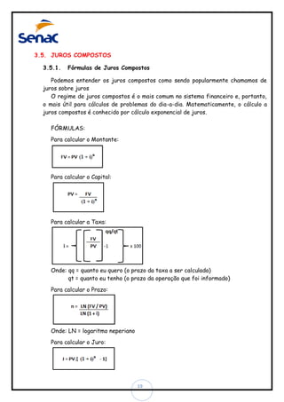 3.5. JUROS COMPOSTOS
3.5.1.

Fórmulas de Juros Compostos

Podemos entender os juros compostos como sendo popularmente chamamos de
juros sobre juros
O regime de juros compostos é o mais comum no sistema financeiro e, portanto,
o mais útil para cálculos de problemas do dia-a-dia. Matematicamente, o cálculo a
juros compostos é conhecido por cálculo exponencial de juros.
FÓRMULAS:
Para calcular o Montante:

Para calcular o Capital:

Para calcular a Taxa:

Onde: qq = quanto eu quero (o prazo da taxa a ser calculada)
qt = quanto eu tenho (o prazo da operação que foi informado)
Para calcular o Prazo:

Onde: LN = logaritmo neperiano
Para calcular o Juro:

19

 