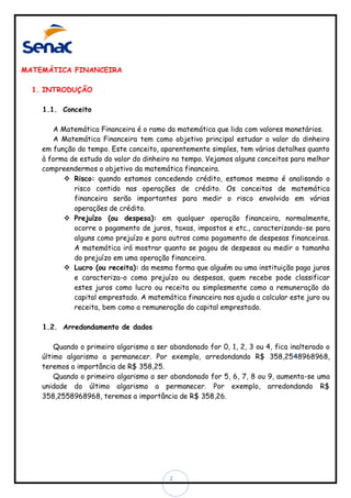 MATEMÁTICA FINANCEIRA
1. INTRODUÇÃO
1.1. Conceito
A Matemática Financeira é o ramo da matemática que lida com valores monetários.
A Matemática Financeira tem como objetivo principal estudar o valor do dinheiro
em função do tempo. Este conceito, aparentemente simples, tem vários detalhes quanto
à forma de estudo do valor do dinheiro no tempo. Vejamos alguns conceitos para melhor
compreendermos o objetivo da matemática financeira.
 Risco: quando estamos concedendo crédito, estamos mesmo é analisando o
risco contido nas operações de crédito. Os conceitos de matemática
financeira serão importantes para medir o risco envolvido em várias
operações de crédito.
 Prejuízo (ou despesa): em qualquer operação financeira, normalmente,
ocorre o pagamento de juros, taxas, impostos e etc., caracterizando-se para
alguns como prejuízo e para outros como pagamento de despesas financeiras.
A matemática irá mostrar quanto se pagou de despesas ou medir o tamanho
do prejuízo em uma operação financeira.
 Lucro (ou receita): da mesma forma que alguém ou uma instituição paga juros
e caracteriza-o como prejuízo ou despesas, quem recebe pode classificar
estes juros como lucro ou receita ou simplesmente como a remuneração do
capital emprestado. A matemática financeira nos ajuda a calcular este juro ou
receita, bem como a remuneração do capital emprestado.
1.2. Arredondamento de dados
Quando o primeiro algarismo a ser abandonado for 0, 1, 2, 3 ou 4, fica inalterado o
último algarismo a permanecer. Por exemplo, arredondando R$ 358,2548968968,
teremos a importância de R$ 358,25.
Quando o primeiro algarismo a ser abandonado for 5, 6, 7, 8 ou 9, aumenta-se uma
unidade do último algarismo a permanecer. Por exemplo, arredondando R$
358,2558968968, teremos a importância de R$ 358,26.

2

 