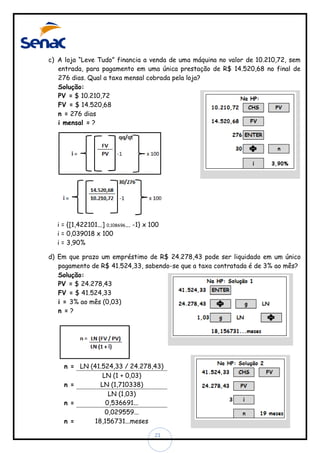 c) A loja “Leve Tudo” financia a venda de uma máquina no valor de 10.210,72, sem
entrada, para pagamento em uma única prestação de R$ 14.520,68 no final de
276 dias. Qual a taxa mensal cobrada pela loja?
Solução:
PV = $ 10.210,72
FV = $ 14.520,68
n = 276 dias
i mensal = ?

i = {[1,422101...] 0,108696... -1} x 100
i = 0,039018 x 100
i = 3,90%
d) Em que prazo um empréstimo de R$ 24.278,43 pode ser liquidado em um único
pagamento de R$ 41.524,33, sabendo-se que a taxa contratada é de 3% ao mês?
Solução:
PV = $ 24.278,43
FV = $ 41.524,33
i = 3% ao mês (0,03)
n =?

n = LN (41.524,33 / 24.278,43)
LN (1 + 0,03)
LN (1,710338)
n =
LN (1,03)
0,536691...
n =
0,029559...
18,156731...meses
n =
21

 