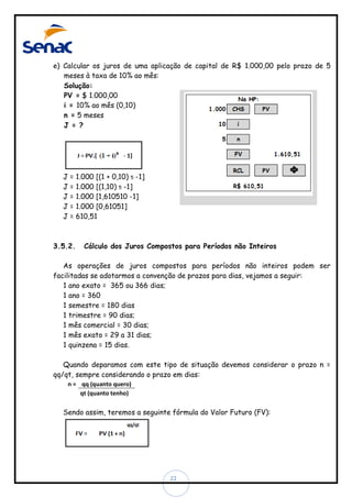 e) Calcular os juros de uma aplicação de capital de R$ 1.000,00 pelo prazo de 5
meses à taxa de 10% ao mês:
Solução:
PV = $ 1.000,00
i = 10% ao mês (0,10)
n = 5 meses
J = ?

J=
J=
J=
J=
J=

3.5.2.

1.000 [(1 + 0,10) 5 -1]
1.000 [(1,10) 5 -1]
1.000 [1,610510 -1]
1.000 [0,61051]
610,51

Cálculo dos Juros Compostos para Períodos não Inteiros

As operações de juros compostos para períodos não inteiros podem ser
facilitadas se adotarmos a convenção de prazos para dias, vejamos a seguir:
1 ano exato = 365 ou 366 dias;
1 ano = 360
1 semestre = 180 dias
1 trimestre = 90 dias;
1 mês comercial = 30 dias;
1 mês exato = 29 a 31 dias;
1 quinzena = 15 dias.
Quando deparamos com este tipo de situação devemos considerar o prazo n =
qq/qt, sempre considerando o prazo em dias:
n = qq (quanto quero)
qt (quanto tenho)

Sendo assim, teremos a seguinte fórmula do Valor Futuro (FV):

22

 