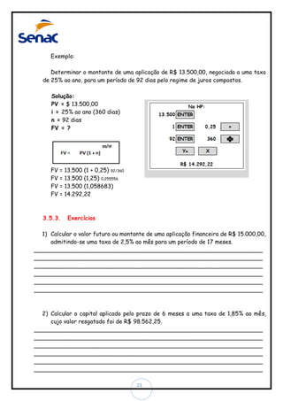 Exemplo:
Determinar o montante de uma aplicação de R$ 13.500,00, negociada a uma taxa
de 25% ao ano, para um período de 92 dias pelo regime de juros compostos.
Solução:
PV = $ 13.500,00
i = 25% ao ano (360 dias)
n = 92 dias
FV = ?

FV
FV
FV
FV

=
=
=
=

3.5.3.

13.500 (1 + 0,25) 92/360
13.500 (1,25) 0,255556
13.500 (1,058683)
14.292,22

Exercícios

1) Calcular o valor futuro ou montante de uma aplicação financeira de R$ 15.000,00,
admitindo-se uma taxa de 2,5% ao mês para um período de 17 meses.
________________________________________________________________
________________________________________________________________
________________________________________________________________
________________________________________________________________
________________________________________________________________
________________________________________________________________

2) Calcular o capital aplicado pelo prazo de 6 meses a uma taxa de 1,85% ao mês,
cujo valor resgatado foi de R$ 98.562,25.
________________________________________________________________
________________________________________________________________
________________________________________________________________
________________________________________________________________
________________________________________________________________
________________________________________________________________
23

 