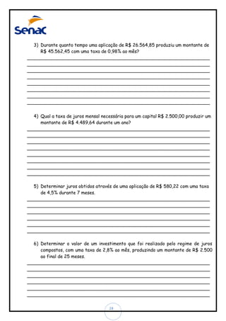 3) Durante quanto tempo uma aplicação de R$ 26.564,85 produziu um montante de
R$ 45.562,45 com uma taxa de 0,98% ao mês?
________________________________________________________________
________________________________________________________________
________________________________________________________________
________________________________________________________________
________________________________________________________________
________________________________________________________________
________________________________________________________________
________________________________________________________________
4) Qual a taxa de juros mensal necessária para um capital R$ 2.500,00 produzir um
montante de R$ 4.489,64 durante um ano?
________________________________________________________________
________________________________________________________________
________________________________________________________________
________________________________________________________________
________________________________________________________________
________________________________________________________________
________________________________________________________________
________________________________________________________________
5) Determinar juros obtidos através de uma aplicação de R$ 580,22 com uma taxa
de 4,5% durante 7 meses.
________________________________________________________________
________________________________________________________________
________________________________________________________________
________________________________________________________________
________________________________________________________________
________________________________________________________________
6) Determinar o valor de um investimento que foi realizado pelo regime de juros
compostos, com uma taxa de 2,8% ao mês, produzindo um montante de R$ 2.500
ao final de 25 meses.
________________________________________________________________
________________________________________________________________
________________________________________________________________
________________________________________________________________
________________________________________________________________
________________________________________________________________
24

 