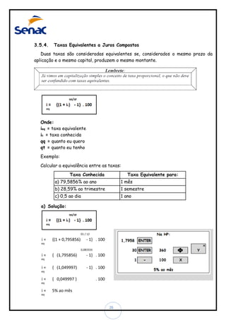 3.5.4.

Taxas Equivalentes a Juros Compostos

Duas taxas são consideradas equivalentes se, considerados o mesmo prazo da
aplicação e o mesmo capital, produzem o mesmo montante.

Onde:
ieq = taxa equivalente
ic = taxa conhecida
qq = quanto eu quero
qt = quanto eu tenho
Exemplo:
Calcular a equivalência entre as taxas:

Taxa Conhecida

Taxa Equivalente para:

a) 79,5856% ao ano

1 mês

b) 28,59% ao trimestre

1 semestre

c) 0,5 ao dia

1 ano

a) Solução:

01 / 12

i=

{(1 + 0,795856)

- 1} . 100

eq
0,083333

i=

{ (1,795856)

- 1} . 100

{ (1,049997)

- 1} . 100

{ 0,049997 }

. 100

eq

i=
eq

i=
eq

i=

5% ao mês

eq

26

 