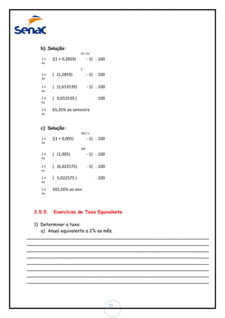 b) Solução:
02 / 01

i=

{(1 + 0,2859)

- 1} . 100

eq
2

i=

{ (1,2859)

- 1} . 100

{ (1,653539)

- 1} . 100

{ 0,653539 }

. 100

eq

i=
eq

i=
eq

i=

65,35% ao semestre

eq

c) Solução:
360 / 1

i=

{(1 + 0,005)

- 1} . 100

eq
360

i=

{ (1,005)

- 1} . 100

{ (6,022575)

- 1} . 100

{ 5,022575 }

. 100

eq

i=
eq

i=
eq

i=

502,26% ao ano

eq

3.5.5.

Exercícios de Taxa Equivalente

1) Determinar a taxa:
a) Anual equivalente a 2% ao mês.
________________________________________________________________
________________________________________________________________
________________________________________________________________
________________________________________________________________
________________________________________________________________
________________________________________________________________
________________________________________________________________
________________________________________________________________

27

 