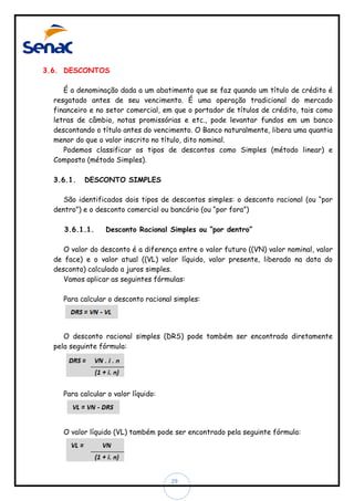 3.6. DESCONTOS
É a denominação dada a um abatimento que se faz quando um título de crédito é
resgatado antes de seu vencimento. É uma operação tradicional do mercado
financeiro e no setor comercial, em que o portador de títulos de crédito, tais como
letras de câmbio, notas promissórias e etc., pode levantar fundos em um banco
descontando o título antes do vencimento. O Banco naturalmente, libera uma quantia
menor do que o valor inscrito no título, dito nominal.
Podemos classificar os tipos de descontos como Simples (método linear) e
Composto (método Simples).
3.6.1.

DESCONTO SIMPLES

São identificados dois tipos de descontos simples: o desconto racional (ou “por
dentro”) e o desconto comercial ou bancário (ou “por fora”)
3.6.1.1.

Desconto Racional Simples ou “por dentro”

O valor do desconto é a diferença entre o valor futuro ((VN) valor nominal, valor
de face) e o valor atual ((VL) valor líquido, valor presente, liberado na data do
desconto) calculado a juros simples.
Vamos aplicar as seguintes fórmulas:
Para calcular o desconto racional simples:

O desconto racional simples (DRS) pode também ser encontrado diretamente
pela seguinte fórmula:

Para calcular o valor líquido:

O valor líquido (VL) também pode ser encontrado pela seguinte fórmula:

29

 