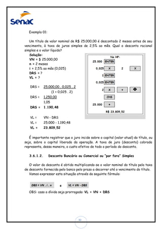 Exemplo 01:
Um título de valor nominal de R$ 25.000,00 é descontado 2 meses antes de seu
vencimento, à taxa de juros simples de 2,5% ao mês. Qual o desconto racional
simples e o valor líquido?
Solução:
VN = $ 25.000,00
n = 2 meses
i = 2,5% ao mês (0,025)
DRS = ?
VL = ?
DRS =

25.000,00 . 0,025 . 2
(1 + 0,025 . 2)

DRS =

1.250,00
1,05

DRS =

1.190,48

VL =

VN - DRS

VL =

25.000 - 1.190,48

VL =

23.809,52

É importante registrar que o juro incide sobre o capital (valor atual) do título, ou
seja, sobre o capital liberado da operação. A taxa de juro (desconto) cobrada
representa, dessa maneira, o custo efetivo de todo o período do desconto.
3.6.1.2.

Desconto Bancário ou Comercial ou “por fora” Simples

O valor do desconto é obtido multiplicando-se o valor nominal do título pela taxa
de desconto fornecida pelo banco pelo prazo a decorrer até o vencimento do título.
Vamos expressar esta situação através da seguinte fórmula:

OBS: caso a dívida seja prorrogada: VL = VN + DBS

30

 