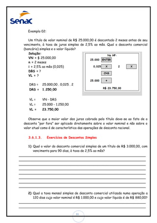 Exemplo 02:
Um título de valor nominal de R$ 25.000,00 é descontado 2 meses antes de seu
vencimento, à taxa de juros simples de 2,5% ao mês. Qual o desconto comercial
(bancário) simples e o valor líquido?
Solução:
VN = $ 25.000,00
n = 2 meses
i = 2,5% ao mês (0,025)
DBS = ?
VL = ?
DRS =

25.000,00 . 0,025 . 2

DRS =

1.250,00

VL =

VN - DRS

VL =

25.000 - 1.250,00

VL =

23.750,00

Observe que o maior valor dos juros cobrado pelo título deve-se ao fato de o
desconto “por fora” ser aplicado diretamente sobre o valor nominal e não sobre o
valor atual como é de característica das operações de desconto racional.
3.6.1.3.

Exercícios de Descontos Simples

1) Qual o valor do desconto comercial simples de um título de R$ 3.000,00, com
vencimento para 90 dias, à taxa de 2,5% ao mês?
________________________________________________________________
________________________________________________________________
________________________________________________________________
________________________________________________________________
________________________________________________________________
________________________________________________________________
________________________________________________________________
________________________________________________________________
2) Qual a taxa mensal simples de desconto comercial utilizada numa operação a
120 dias cujo valor nominal é R$ 1.000,00 e cujo valor líquido é de R$ 880,00?
________________________________________________________________
________________________________________________________________
31

 