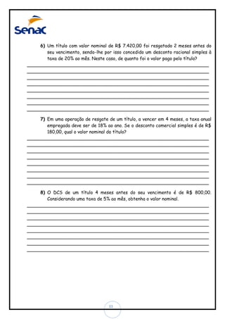 6) Um título com valor nominal de R$ 7.420,00 foi resgatado 2 meses antes do
seu vencimento, sendo-lhe por isso concedido um desconto racional simples à
taxa de 20% ao mês. Neste caso, de quanto foi o valor pago pelo título?
________________________________________________________________
________________________________________________________________
________________________________________________________________
________________________________________________________________
________________________________________________________________
________________________________________________________________
________________________________________________________________
________________________________________________________________
7) Em uma operação de resgate de um título, a vencer em 4 meses, a taxa anual
empregada deve ser de 18% ao ano. Se o desconto comercial simples é de R$
180,00, qual o valor nominal do título?
________________________________________________________________
________________________________________________________________
________________________________________________________________
________________________________________________________________
________________________________________________________________
________________________________________________________________
________________________________________________________________
________________________________________________________________
8) O DCS de um título 4 meses antes do seu vencimento é de R$ 800,00.
Considerando uma taxa de 5% ao mês, obtenha o valor nominal.
________________________________________________________________
________________________________________________________________
________________________________________________________________
________________________________________________________________
________________________________________________________________
________________________________________________________________
________________________________________________________________
________________________________________________________________

33

 