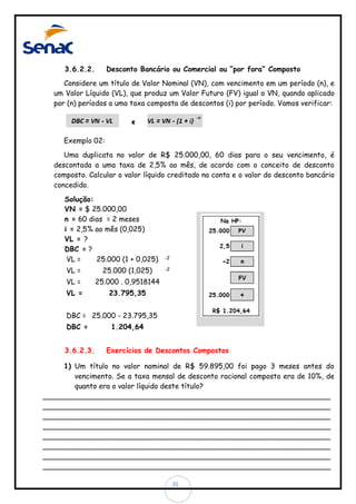 3.6.2.2.

Desconto Bancário ou Comercial ou “por fora” Composto

Considere um título de Valor Nominal (VN), com vencimento em um período (n), e
um Valor Líquido (VL), que produz um Valor Futuro (FV) igual a VN, quando aplicado
por (n) períodos a uma taxa composta de descontos (i) por período. Vamos verificar:

Exemplo 02:
Uma duplicata no valor de R$ 25.000,00, 60 dias para o seu vencimento, é
descontada a uma taxa de 2,5% ao mês, de acordo com o conceito de desconto
composto. Calcular o valor líquido creditado na conta e o valor do desconto bancário
concedido.
Solução:
VN = $ 25.000,00
n = 60 dias = 2 meses
i = 2,5% ao mês (0,025)
VL = ?
DBC = ?
VL =
25.000 (1 + 0,025)
VL =

25.000 (1,025)

VL =

25.000 . 0,9518144

VL =

-2

23.795,35

-2

DBC = 25.000 - 23.795,35
DBC =

3.6.2.3.

1.204,64

Exercícios de Descontos Compostos

1) Um título no valor nominal de R$ 59.895,00 foi pago 3 meses antes do
vencimento. Se a taxa mensal de desconto racional composto era de 10%, de
quanto era o valor líquido deste título?
________________________________________________________________
________________________________________________________________
________________________________________________________________
________________________________________________________________
________________________________________________________________
________________________________________________________________
________________________________________________________________
________________________________________________________________
35

 