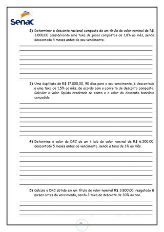 2) Determinar o desconto racional composto de um título de valor nominal de R$
3.000,00 considerando uma taxa de juros compostos de 1,8% ao mês, sendo
descontado 4 meses antes do seu vencimento.
________________________________________________________________
________________________________________________________________
________________________________________________________________
________________________________________________________________
________________________________________________________________
________________________________________________________________
________________________________________________________________
________________________________________________________________
3) Uma duplicata de R$ 17.000,00, 90 dias para o seu vencimento, é descontada
a uma taxa de 1,5% ao mês, de acordo com o conceito de desconto composto.
Calcular o valor líquido creditado na conta e o valor do desconto bancário
concedido
________________________________________________________________
________________________________________________________________
________________________________________________________________
________________________________________________________________
________________________________________________________________
________________________________________________________________
________________________________________________________________
________________________________________________________________
4) Determine o valor do DRC de um título de valor nominal de R$ 6.200,00,
descontado 5 meses antes do vencimento, sendo à taxa de 3% ao mês.
________________________________________________________________
________________________________________________________________
________________________________________________________________
________________________________________________________________
________________________________________________________________
________________________________________________________________
________________________________________________________________
________________________________________________________________
5) Calcule o DRC obtido em um título de valor nominal R$ 3.800,00, resgatado 8
meses antes do vencimento, sendo à taxa de desconto de 30% ao ano.
________________________________________________________________
________________________________________________________________
________________________________________________________________
________________________________________________________________
36

 
