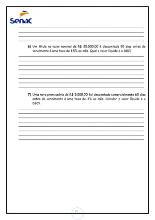 ________________________________________________________________
________________________________________________________________
________________________________________________________________
________________________________________________________________
6) Um título no valor nominal de R$ 25.000,00 é descontado 90 dias antes do
vencimento à uma taxa de 1,5% ao mês. Qual o valor líquido e o DBC?
________________________________________________________________
________________________________________________________________
________________________________________________________________
________________________________________________________________
________________________________________________________________
________________________________________________________________
________________________________________________________________
________________________________________________________________
7) Uma nota promissória de R$ 5.000,00 foi descontada comercialmente 60 dias
antes do vencimento à uma taxa de 3% ao mês. Calcular o valor líquido e o
DBC?
________________________________________________________________
________________________________________________________________
________________________________________________________________
________________________________________________________________
________________________________________________________________
________________________________________________________________
________________________________________________________________
________________________________________________________________

37

 