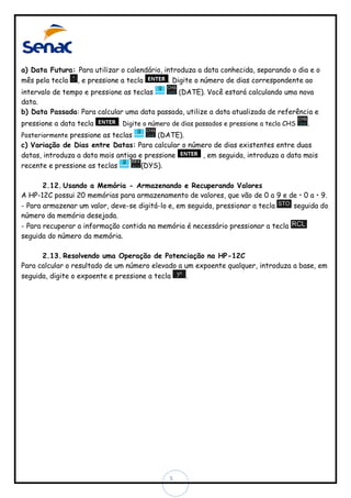 a) Data Futura: Para utilizar o calendário, introduza a data conhecida, separando o dia e o
mês pela tecla , e pressione a tecla
. Digite o número de dias correspondente ao
intervalo de tempo e pressione as teclas
(DATE). Você estará calculando uma nova
data.
b) Data Passada: Para calcular uma data passada, utilize a data atualizada de referência e
pressione a data tecla

. Digite o número de dias passados e pressione a tecla CHS

Posteriormente pressione as teclas

.

(DATE).

c) Variação de Dias entre Datas: Para calcular o número de dias existentes entre duas
datas, introduza a data mais antiga e pressione
, em seguida, introduza a data mais
recente e pressione as teclas
(DYS).
2.12. Usando a Memória - Armazenando e Recuperando Valores
A HP-12C possui 20 memórias para armazenamento de valores, que vão de 0 a 9 e de • 0 a • 9.
- Para armazenar um valor, deve-se digitá-lo e, em seguida, pressionar a tecla
seguida do
número da memória desejada.
- Para recuperar a informação contida na memória é necessário pressionar a tecla
seguida do número da memória.
2.13. Resolvendo uma Operação de Potenciação na HP-12C
Para calcular o resultado de um número elevado a um expoente qualquer, introduza a base, em
seguida, digite o expoente e pressione a tecla
.

5

 