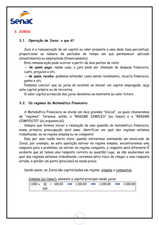 3. JUROS
3.1. Operação de Juros: o que é?
Juro é a remuneração de um capital ou valor presente a uma dada taxa percentual,
proporcional ao número de períodos de tempo em que permanecer aplicado
(investimento) ou emprestado (financiamento).
Esta remuneração pode ocorrer a partir de dois pontos de vista:
- de quem paga: nesse caso, o juro pode ser chamado de despesa financeira,
custo, prejuízo e etc.
- de quem recebe: podemos entender como sendo rendimento, receita financeira,
ganho e etc.
Podemos concluir que os juros só existem se houver um capital empregado, seja
este capital próprio ou de terceiros.
O valor capital acrescido dos juros denomina-se montante ou valor futuro.
3.2. Os regimes da Matemática Financeira
A Matemática Financeira se divide em dois grandes “blocos”, os quais chamaremos
de “regimes”. Teremos, então, o “REGIME SIMPLES” (ou linear) e o “REGIME
COMPOSTO” (ou exponencial).
Sempre que formos iniciar a resolução de uma questão de matemática financeira,
nossa primeira preocupação será essa: identificar em qual dos regimes estamos
trabalhando, se no regime simples ou no composto!
Isso por uma razão muito clara: quando estivermos analisando um enunciado de
Juros, por exemplo, se esta operação estiver no regime simples, encontraremos uma
resposta para o problema; se estiver no regime composto, a resposta será diferente! É
evidente que só temos uma resposta correta na questão! Logo, se não soubermos em
qual dos regimes estamos trabalhando, corremos sério risco de chegar a uma resposta
errada, e perder um ponto (precioso) na nossa prova.
Sendo assim, os Juros são capitalizados em regime: simples e compostos.
Simples (ou linear): somente o capital principal rende juros

6

 
