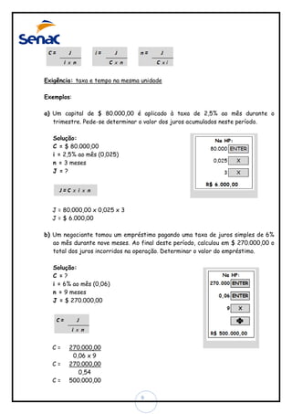 Exigência: taxa e tempo na mesma unidade
Exemplos:
a) Um capital de $ 80.000,00 é aplicado à taxa de 2,5% ao mês durante o
trimestre. Pede-se determinar o valor dos juros acumulados neste período.
Solução:
C = $ 80.000,00
i = 2,5% ao mês (0,025)
n = 3 meses
J =?

J = 80.000,00 x 0,025 x 3
J = $ 6.000,00
b) Um negociante tomou um empréstimo pagando uma taxa de juros simples de 6%
ao mês durante nove meses. Ao final deste período, calculou em $ 270.000,00 o
total dos juros incorridos na operação. Determinar o valor do empréstimo.
Solução:
C =?
i = 6% ao mês (0,06)
n = 9 meses
J = $ 270.000,00

C=
C=
C=

270.000,00
0,06 x 9
270.000,00
0,54
500.000,00
9

 