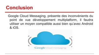 Conclusion
Google Cloud Messaging, présente des inconvénients du
point de vue développement multiplatform, il faudra
utiliser un moyen compatible aussi bien qu’avec Android
& iOS.

 