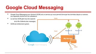 Google Cloud Messaging
•
•

Google Cloud Messaging pour Android (GCM) est un service qui vous permet d'envoyer les données depuis un serveur
aux appareils Android de vos utilisateurs.
Le service GCM gère tous les aspects
de la file d'attente des messages.

•

GCM est entièrement gratuit.

 