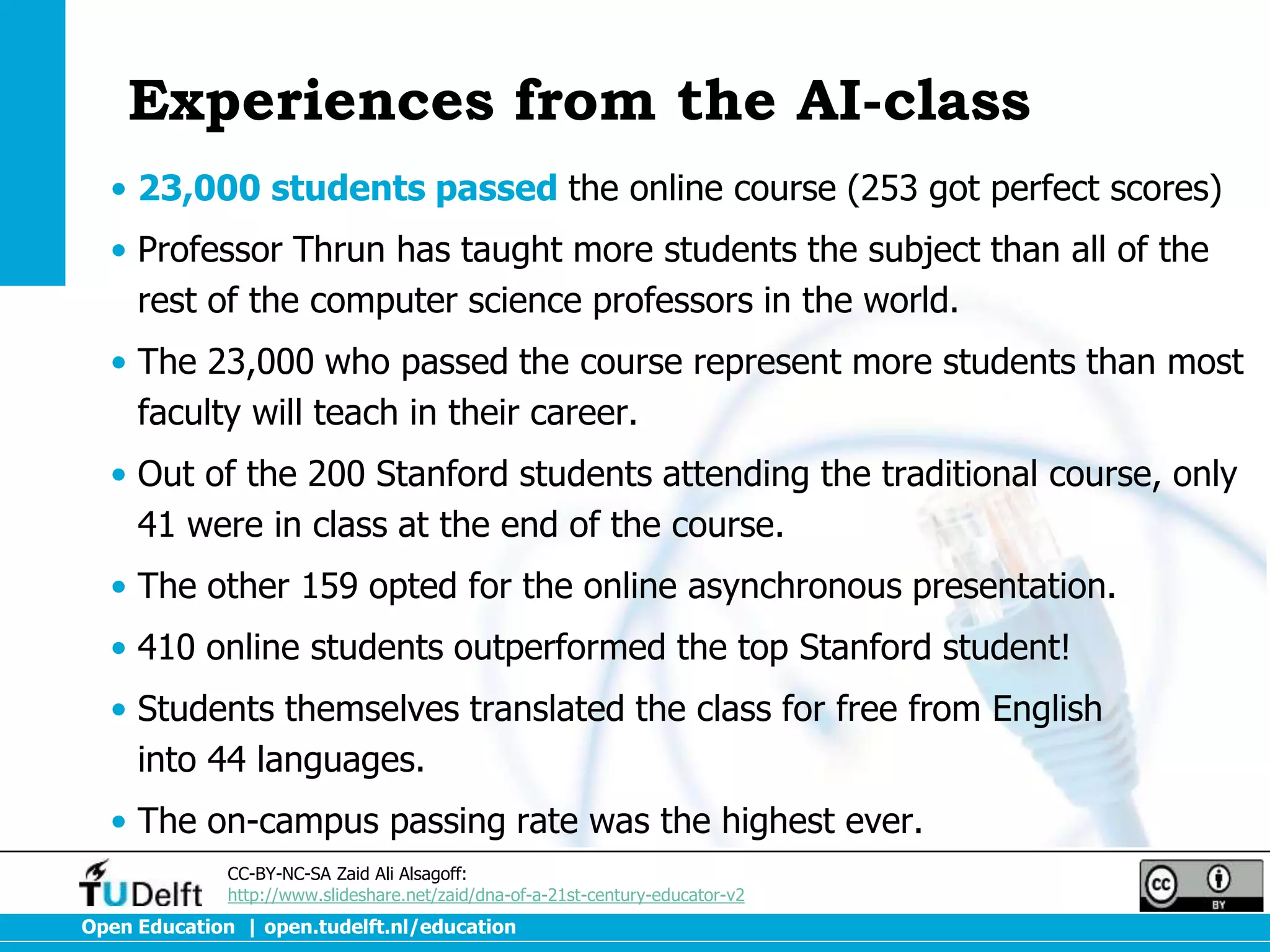 Experiences from the AI-class
• 23,000 students passed the online course (253 got perfect scores)
• Professor Thrun has taught more students the subject than all of the
rest of the computer science professors in the world.
• The 23,000 who passed the course represent more students than most
faculty will teach in their career.
• Out of the 200 Stanford students attending the traditional course, only
41 were in class at the end of the course.
• The other 159 opted for the online asynchronous presentation.

• 410 online students outperformed the top Stanford student!
• Students themselves translated the class for free from English
into 44 languages.
• The on-campus passing rate was the highest ever.
CC-BY-NC-SA Zaid Ali Alsagoff:
http://www.slideshare.net/zaid/dna-of-a-21st-century-educator-v2

Open Education | open.tudelft.nl/education

 