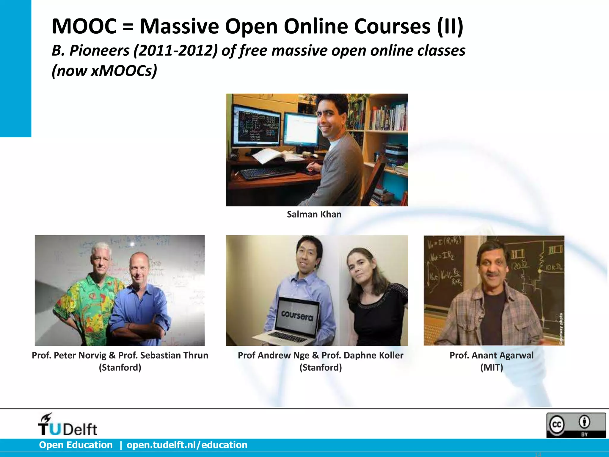 MOOC = Massive Open Online Courses (II)
B. Pioneers (2011-2012) of free massive open online classes
(now xMOOCs)

Salman Khan

Prof. Peter Norvig & Prof. Sebastian Thrun
(Stanford)

Prof Andrew Nge & Prof. Daphne Koller
(Stanford)

Prof. Anant Agarwal
(MIT)

Open Education | open.tudelft.nl/education
14

 