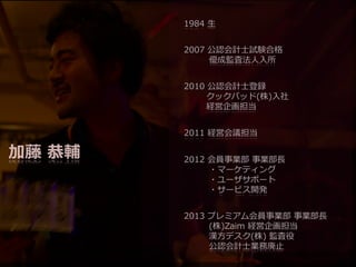 1984  ⽣生
2007  公認会計⼠士試験合格
 　 　      優成監査法⼈人⼊入所
2010  公認会計⼠士登録
 　 　    クックパッド(株)⼊入社
 　 　    経営企画担当
2011  経営会議担当

加藤  恭輔

2012  会員事業部  事業部⻑⾧長
 　 　 　・マーケティング
 　 　 　・ユーザサポート
 　 　 　・サービス開発
2013  プレミアム会員事業部  事業部⻑⾧長
 　 　 　(株)Zaim  経営企画担当
 　 　 　漢⽅方デスク(株)  監査役
 　 　 　公認会計⼠士業務廃⽌止

 