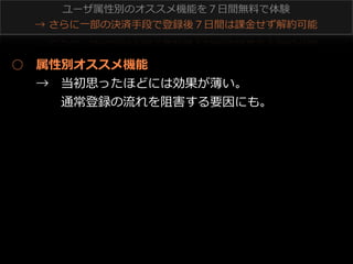 ユーザ属性別のオススメ機能を７⽇日間無料料で体験
→  さらに⼀一部の決済⼿手段で登録後７⽇日間は課⾦金金せず解約可能 　

○ 　属性別オススメ機能
 　 　→ 　当初思ったほどには効果が薄い。
 　 　 　 　通常登録の流流れを阻害する要因にも。

 