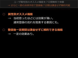ユーザ属性別のオススメ機能を７⽇日間無料料で体験
→  さらに⼀一部の決済⼿手段で登録後７⽇日間は課⾦金金せず解約可能 　

○ 　属性別オススメ機能
 　 　→ 　当初思ったほどには効果が薄い。
 　 　 　 　通常登録の流流れを阻害する要因にも。
○ 　登録後⼀一定期間は課⾦金金せずに解約できる機能
 　 　→ 　⼀一定の効果あり。

 