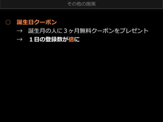 その他の施策

○ 　誕⽣生⽇日クーポン
 　 　→ 　誕⽣生⽉月の⼈人に３ヶ⽉月無料料クーポンをプレゼント
 　 　→ 　１⽇日の登録数が倍に

 