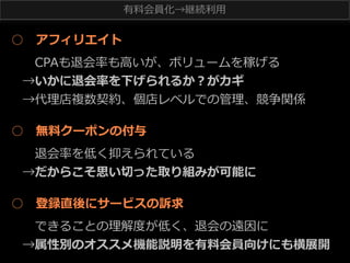 有料料会員化→継続利利⽤用

○ 　アフィリエイト
 　CPAも退会率率率も⾼高いが、ボリュームを稼げる
→いかに退会率率率を下げられるか？がカギ
→代理理店複数契約、個店レベルでの管理理、競争関係
○ 　無料料クーポンの付与
 　退会率率率を低く抑えられている
→だからこそ思い切切った取り組みが可能に
○ 　登録直後にサービスの訴求
 　できることの理理解度度が低く、退会の遠因に
→属性別のオススメ機能説明を有料料会員向けにも横展開

 