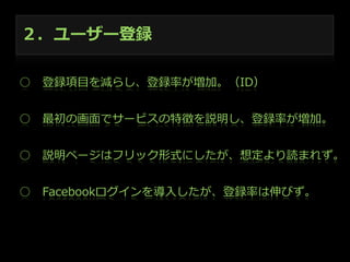 ２．ユーザー登録
○ 　登録項⽬目を減らし、登録率率率が増加。（ID）
○ 　最初の画⾯面でサービスの特徴を説明し、登録率率率が増加。
○ 　説明ページはフリック形式にしたが、想定より読まれず。
○ 　Facebookログインを導⼊入したが、登録率率率は伸びず。

 