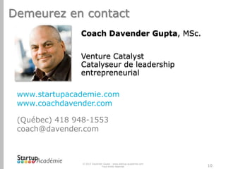 Demeurez en contact
Coach Davender Gupta, MSc.
Venture Catalyst
Catalyseur de leadership
entrepreneurial
www.startupacademie.com
www.coachdavender.com

(Québec) 418 948-1553
coach@davender.com

© 2013 Davender Gupta - www.startup-academie.com
Tous droits réservés

10

 