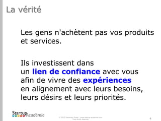 La vérité
Les gens n'achètent pas vos produits
et services.
Ils investissent dans
un lien de confiance avec vous
afin de vivre des expériences
en alignement avec leurs besoins,
leurs désirs et leurs priorités.
© 2012 Davender Gupta - www.startup-academie.com
Tous droits réservés

4

 