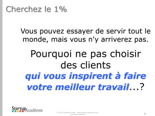Cherchez le 1%
Vous pouvez essayer de servir tout le
monde, mais vous n'y arriverez pas.

Pourquoi ne pas choisir
des clients

qui vous inspirent à faire
votre meilleur travail...?
© 2012 Davender Gupta - www.startup-academie.com
Tous droits réservés

6

 