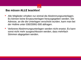 Das müssen ALLE beachten!
 Alle Mitglieder erhalten nur einmal die Abstimmungsunterlagen.
Es können keine Ersatzunterlagen herausgegeben werden. Die
Adresse, an die die Unterlagen verschickt wurden, kann man bei
der Hotline unter 030/25991-500 abfragen.
 Verlorene Abstimmungsunterlagen werden nicht ersetzt. Es kann
sonst nicht mehr ausgeschlossen werden, dass mehrfach
Stimmen abgegeben werden.

 