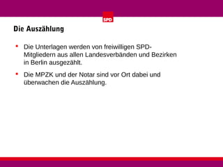 Die Auszählung
 Die Unterlagen werden von freiwilligen SPDMitgliedern aus allen Landesverbänden und Bezirken
in Berlin ausgezählt.
 Die MPZK und der Notar sind vor Ort dabei und
überwachen die Auszählung.

 