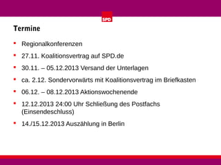 Termine
 Regionalkonferenzen
 27.11. Koalitionsvertrag auf SPD.de
 30.11. – 05.12.2013 Versand der Unterlagen
 ca. 2.12. Sondervorwärts mit Koalitionsvertrag im Briefkasten
 06.12. – 08.12.2013 Aktionswochenende
 12.12.2013 24:00 Uhr Schließung des Postfachs
(Einsendeschluss)
 14./15.12.2013 Auszählung in Berlin

 