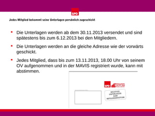 Jedes Mitglied bekommt seine Unterlagen persönlich zugeschickt

 Die Unterlagen werden ab dem 30.11.2013 versendet und sind
spätestens bis zum 6.12.2013 bei den Mitgliedern.
 Die Unterlagen werden an die gleiche Adresse wie der vorwärts
geschickt.
 Jedes Mitglied, dass bis zum 13.11.2013, 18.00 Uhr von seinem
OV aufgenommen und in der MAVIS registriert wurde, kann mit
abstimmen.

 
