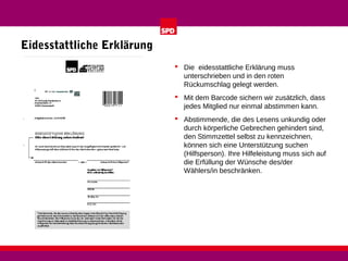 Eidesstattliche Erklärung
 Die eidesstattliche Erklärung muss
unterschrieben und in den roten
Rückumschlag gelegt werden.
 Mit dem Barcode sichern wir zusätzlich, dass
jedes Mitglied nur einmal abstimmen kann.
 Abstimmende, die des Lesens unkundig oder
durch körperliche Gebrechen gehindert sind,
den Stimmzettel selbst zu kennzeichnen,
können sich eine Unterstützung suchen
(Hilfsperson). Ihre Hilfeleistung muss sich auf
die Erfüllung der Wünsche des/der
Wählers/in beschränken.

 