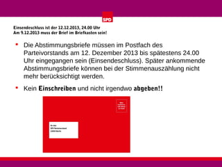 Einsendeschluss ist der 12.12.2013, 24.00 Uhr
Am 9.12.2013 muss der Brief im Briefkasten sein!

 Die Abstimmungsbriefe müssen im Postfach des
Parteivorstands am 12. Dezember 2013 bis spätestens 24.00
Uhr eingegangen sein (Einsendeschluss). Später ankommende
Abstimmungsbriefe können bei der Stimmenauszählung nicht
mehr berücksichtigt werden.
 Kein Einschreiben und nicht irgendwo abgeben!!

 