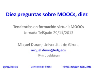 Diez preguntas sobre MOOCs, diez
Tendencias en formación virtual: MOOCs
Jornada TelSpain 29/11/2013
Miquel Duran, Universitat de Girona
miquel.duran@udg.edu
@miquelduran
@miquelduran

Universitat de Girona

Jornada TelSpain 29/11/2013

 