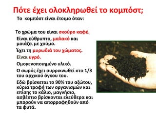 Πότε έχει ολοκληρωθεί το κομπόστ;
Το κομπόστ είναι έτοιμο όταν:

Το χρώμα του είναι σκούρο καφέ.
Είναι εύθρυπτο, μαλακό και
μοιάζει με χούμο.
Έχει τη μυρωδιά του χώματος.
Είναι υγρό.
Ομογενοποιημένο υλικό.
Ο σωρός έχει συρρικνωθεί στο 1/3
του αρχικού όγκου του.
Εδώ βρίσκεται το 90% του αζώτου,
κύρια τροφή των οργανισμών και
επίσης το κάλιο, μαγνήσιο,
ασβέστιο βρίσκονται ελεύθερα και
μπορούν να απορροφηθούν από
τα φυτά.

 
