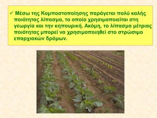  Μέσω της Κομποστοποίησης παράγεται πολύ καλής
ποιότητας λίπασμα, το οποίο χρησιμοποιείται στη
γεωργία και την κηπουρική. Ακόμη, το λίπασμα μέτριας
ποιότητας μπορεί να χρησιμοποιηθεί στο στρώσιμο
επαρχιακών δρόμων.

 