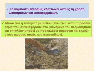  Το κομπόστ (λίπασμα) ελαττώνει κάπως τη χρήση
λιπασμάτων και φυτοφαρμάκων.
 Μειώνεται η εκπομπή μεθανίου (που είναι από τα βασικά
αέρια που συνεισφέρουν στο φαινόμενο του θερμοκηπίoυ
και επιπλέον μπορεί να προκαλέσει πυρκαγιά και έκρηξη
στους χώρους ταφής των σκουπιδιών).

 