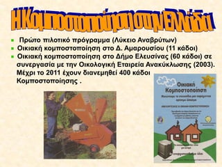 Πρώτο πιλοτικό πρόγραμμα (Λύκειο Αναβρύτων)
Οικιακή κομποστοποίηση στο Δ. Αμαρουσίου (11 κάδοι)
Οικιακή κομποστοποίηση στο Δήμο Ελευσίνας (60 κάδοι) σε
συνεργασία με την Οικολογική Εταιρεία Ανακύκλωσης (2003).
Μέχρι το 2011 έχουν διανεμηθεί 400 κάδοι
Κομποστοποίησης .

 