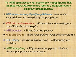Τα ΚΠΕ οργανώνουν και υλοποιούν προγράμματα Π.Ε.
με θέμα τους εναλλακτικούς τρόπους διαχείρισης των
οικιακών απορριμμάτων

 ΚΠΕ Δραπετσώνας -Τροιζήνας-Μεθάνων: «Δεν πετάω …
Ανακυκλώνω» και «Διαχείριση απορριμμάτων»
 ΚΠΕ Κλειτορίας-Ακράτας : «Καταναλώνω, άρα υπάρχω;»
και «Πέτα-πέτα στον καιρό»
 ΚΠΕ Λαυρίου : « Τίποτα δεν πάει χαμένο»

 ΚΠΕ Μαρώνειας : « ΝΑΙ, Ανακυκλώνω! Ανακυκλώνω σωστά;»
 ΚΠΕ Ιθάκης : «Τα σκουπίδια του ενός ... ο θησαυρός των
πολλών»

 ΚΠΕ Καλαμάτας : « Ρήματα και απορρίμματα: Μειώνω,
Επαναχρησιμοποιώ, Ανακυκλώνω»

 
