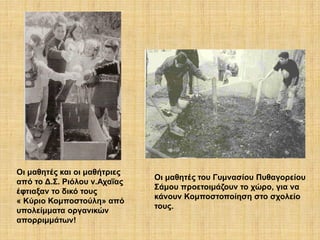 Oι μαθητές και οι μαθήτριες
από το Δ.Σ. Ριόλου ν.Αχαΐας
έφτιαξαν το δικό τους
« Κύριο Κομποστούλη» από
υπολείμματα οργανικών
απορριμμάτων!

Οι μαθητές του Γυμνασίου Πυθαγορείου
Σάμου προετοιμάζουν το χώρο, για να
κάνουν Κομποστοποίηση στο σχολείο
τους.

 