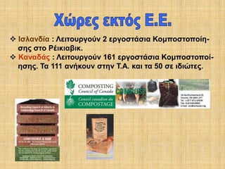  Ισλανδία : Λειτουργούν 2 εργοστάσια Κομποστοποίησης στο Ρέικιαβικ.
 Καναδάς : Λειτουργούν 161 εργοστάσια Κομποστοποίησης. Τα 111 ανήκουν στην Τ.Α. και τα 50 σε ιδιώτες.

 