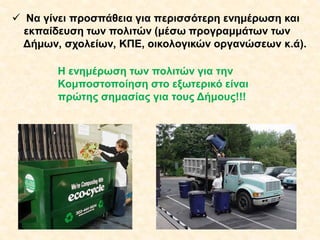  Να γίνει προσπάθεια για περισσότερη ενημέρωση και
εκπαίδευση των πολιτών (μέσω προγραμμάτων των
Δήμων, σχολείων, ΚΠΕ, οικολογικών οργανώσεων κ.ά).
Η ενημέρωση των πολιτών για την
Κομποστοποίηση στο εξωτερικό είναι
πρώτης σημασίας για τους Δήμους!!!

 