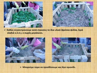  Καθώς συγκεντρώνουμε κατά στρώσεις τα ίδια υλικά (φρέσκα φύλλα, ξερά
κλαδιά κ.λ.π.), ο σωρός μεγαλώνει.

 Μπορούμε τώρα να προσθέσουμε και λίγο πριονίδι.

 