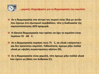 ...μερικές πληροφορίες για τη θερμοκρασία του κομπόστ

Αν η θερμοκρασία στο κέντρο του σωρού είναι ίδια με αυτήν
που έχουμε στο εξωτερικό περιβάλλον, τότε η διαδικασία της
κομποστοποίησης ΔΕΝ προχωρά.

Η ιδανική θερμοκρασία που πρέπει να έχει το κομπόστ είναι
περίπου 55 -60 C.
Aν η θερμοκρασία περάσει τους 75 C, τα υλικά «καίγονται»
και δεν προκύπτει κομπόστ. Πιθανότατα, έχουμε ρίξει πολλά
υλικά με υψηλές συγκεντρώσεις αζώτου (N).

Αν η θερμοκρασία είναι χαμηλή, τότε έχουμε ρίξει πολλά υλικά
που έχουν ως βάση τον άνθρακα (C).

 