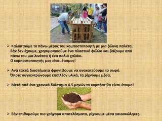  Καλύπτουμε το πάνω μέρος του κομποστοποιητή με μια ξύλινη παλέτα.
Εάν δεν έχουμε, χρησιμοποιούμε ένα πλαστικό φύλλο και βάζουμε από
πάνω του μια λινάτσα ή ένα παλιό χαλάκι.
Ο κομποστοποιητής μας είναι έτοιμος!
 Ανά τακτά διαστήματα φροντίζουμε να ανακατεύουμε το σωρό.
Όποτε συγκεντρώνουμε επιπλέον υλικά, τα ρίχνουμε μέσα.
 Μετά από ένα χρονικό διάστημα 4-5 μηνών το κομπόστ θα είναι έτοιμο!

 Εάν επιθυμούμε πιο γρήγορα αποτελέσματα, ρίχνουμε μέσα γαιοσκώληκες.

 